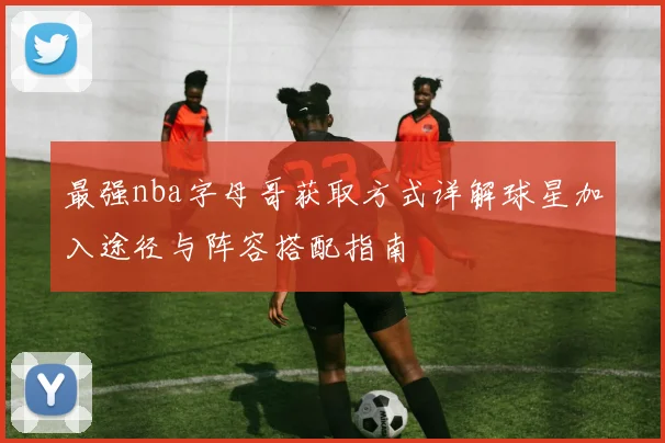 最强nba字母哥获取方式详解球星加入途径与阵容搭配指南