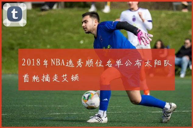 2018年NBA选秀顺位名单公布太阳队首轮摘走艾顿