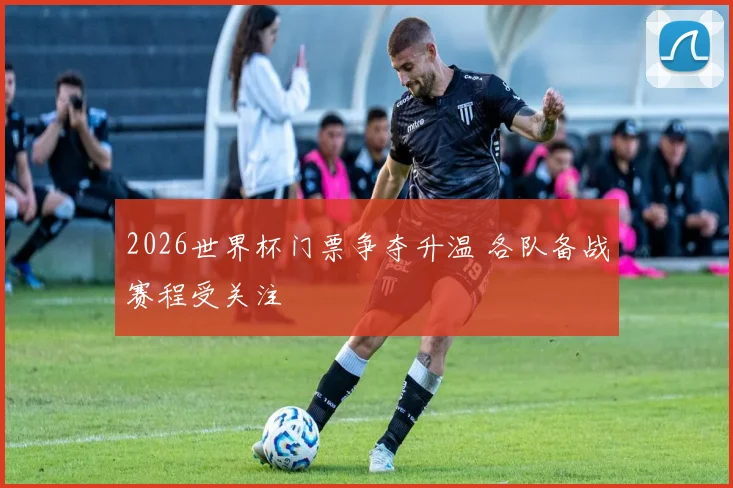 2026世界杯门票争夺升温 各队备战赛程受关注