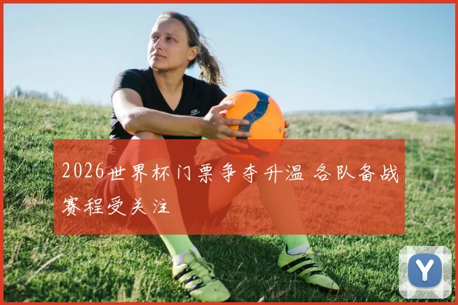 2026世界杯门票争夺升温 各队备战赛程受关注