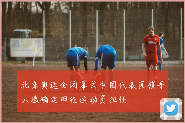 北京奥运会闭幕式中国代表团旗手人选确定田径运动员担任