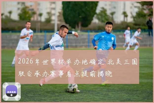 2026年世界杯举办地确定 北美三国联合承办赛事看点提前揭晓