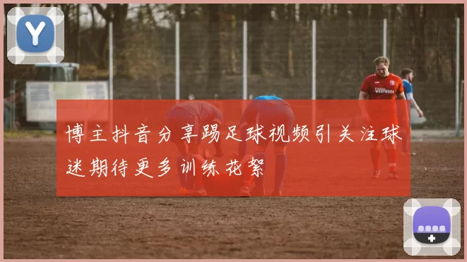 博主抖音分享踢足球视频引关注球迷期待更多训练花絮