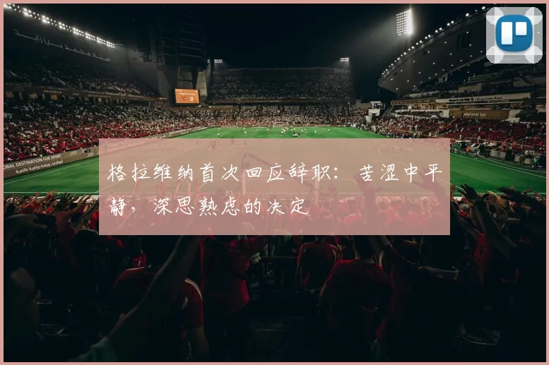 格拉维纳首次回应辞职：苦涩中平静，深思熟虑的决定