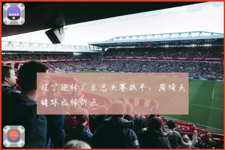 辽宁逆转广东总决赛扳平，周琦关键球成转折点