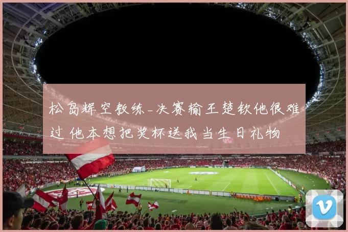 松岛辉空教练_决赛输王楚钦他很难过 他本想把奖杯送我当生日礼物
