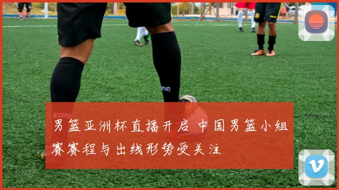 男篮亚洲杯直播开启 中国男篮小组赛赛程与出线形势受关注