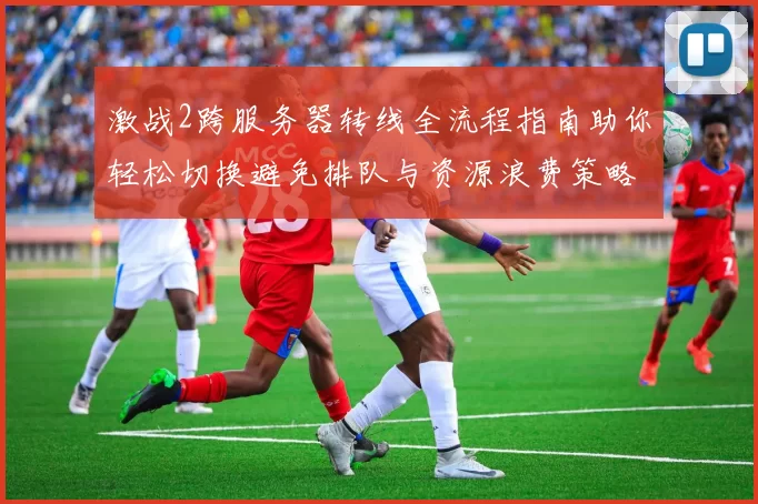 激战2跨服务器转线全流程指南助你轻松切换避免排队与资源浪费策略