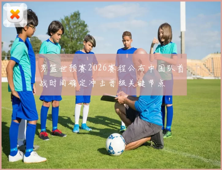 男篮世预赛2026赛程公布中国队首战时间确定冲击晋级关键节点