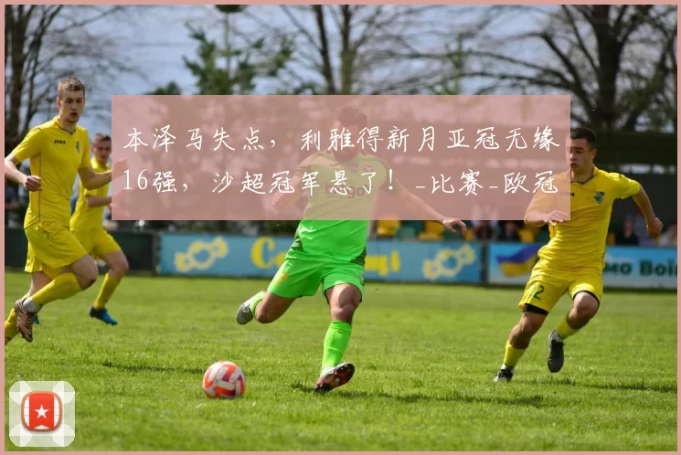 本泽马失点，利雅得新月亚冠无缘16强，沙超冠军悬了！_比赛_欧冠_C罗