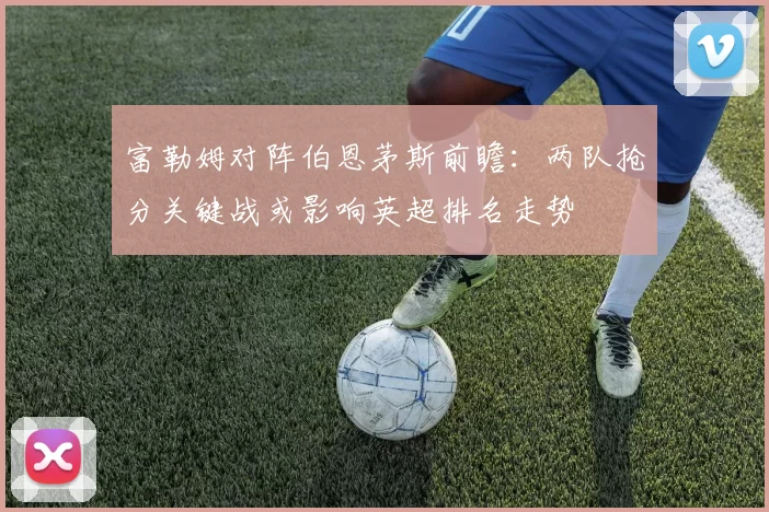富勒姆对阵伯恩茅斯前瞻：两队抢分关键战或影响英超排名走势