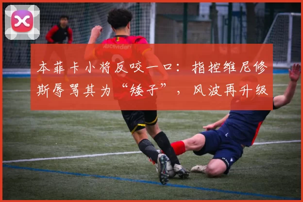 本菲卡小将反咬一口：指控维尼修斯辱骂其为“矮子”，风波再升级