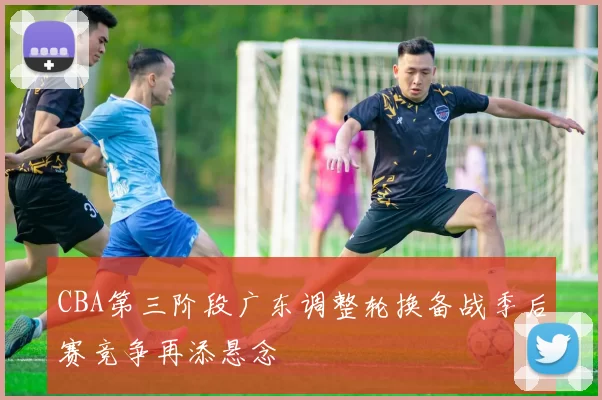 CBA第三阶段广东调整轮换备战季后赛竞争再添悬念