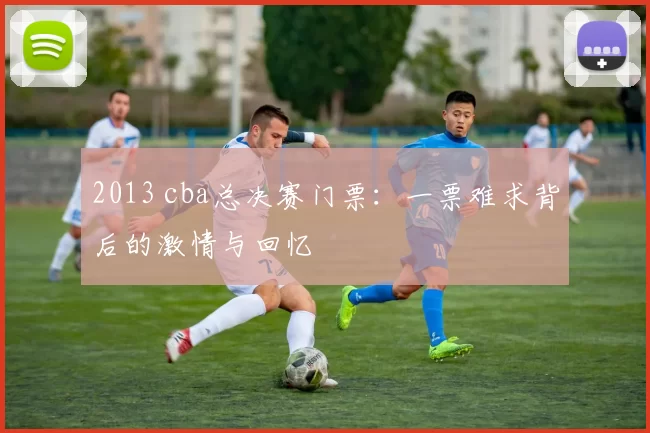 2013 cba总决赛门票：一票难求背后的激情与回忆