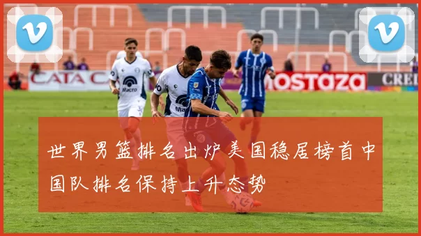 世界男篮排名出炉美国稳居榜首中国队排名保持上升态势