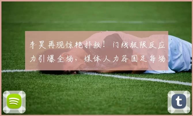 李昊再现惊艳扑救！门线极限反应力引爆全场，媒体人力荐国足每场首发_比赛_进球_朱马