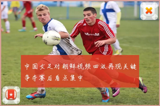 中国女足对朝鲜视频回放再现关键争夺赛后看点集中