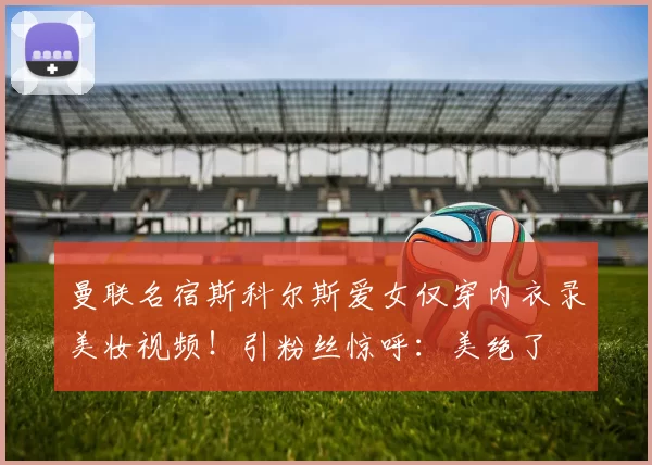 曼联名宿斯科尔斯爱女仅穿内衣录美妆视频！引粉丝惊呼：美绝了