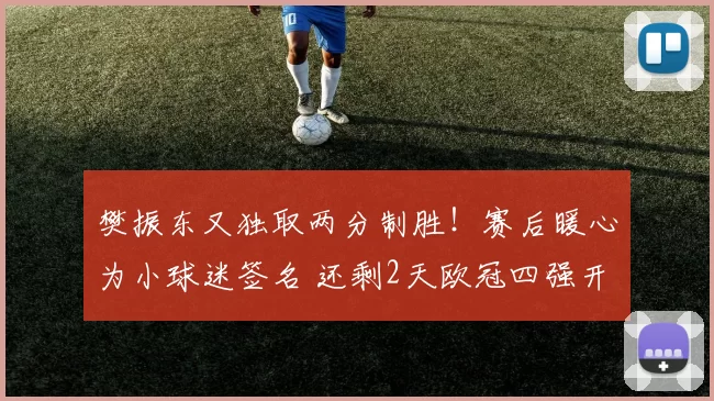 樊振东又独取两分制胜!赛后暖心为小球迷签名 还剩2天欧冠四强开打