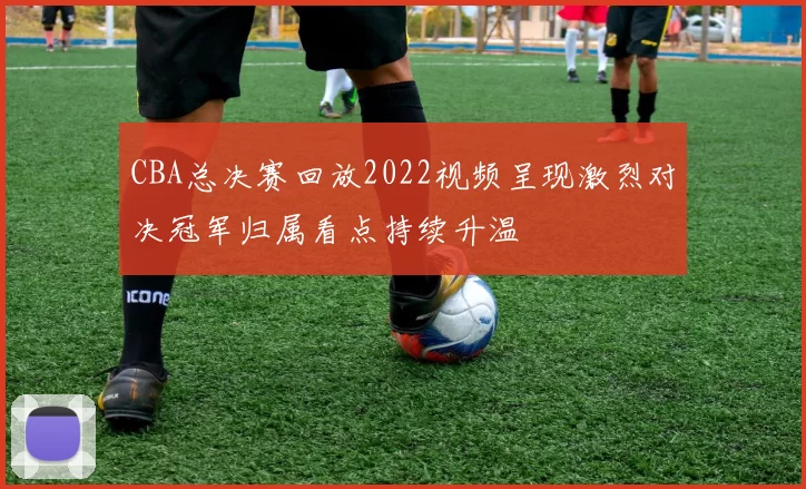 CBA总决赛回放2022视频呈现激烈对决冠军归属看点持续升温