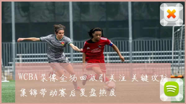 WCBA录像全场回放引关注 关键攻防集锦带动赛后复盘热度