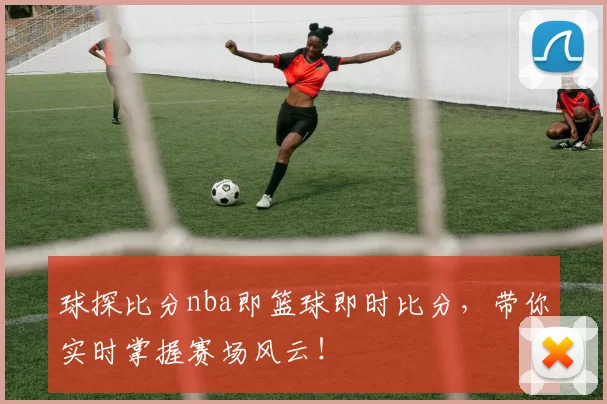 球探比分nba即篮球即时比分，带你实时掌握赛场风云！