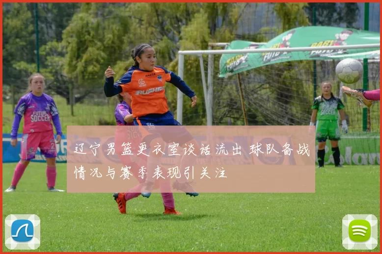 辽宁男篮更衣室谈话流出 球队备战情况与赛季表现引关注
