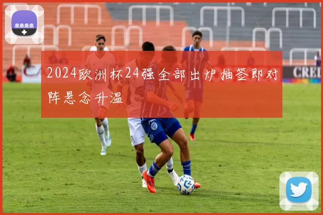 2024欧洲杯24强全部出炉抽签即对阵悬念升温