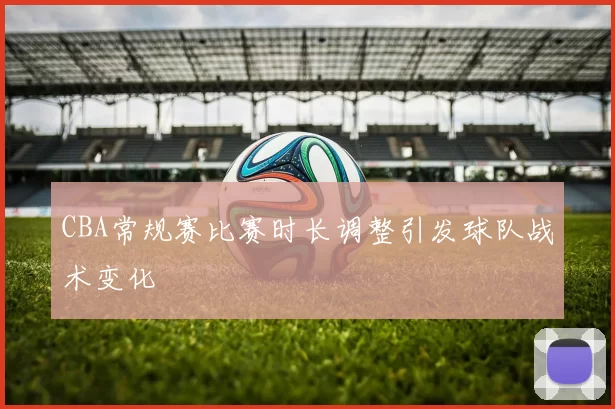 CBA常规赛比赛时长调整引发球队战术变化