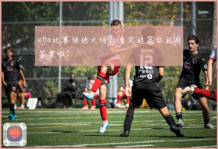 cba比赛场地大吗？看完这篇你就有答案啦！