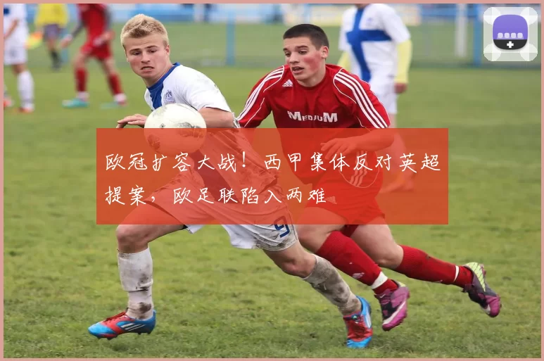 欧冠扩容大战！西甲集体反对英超提案，欧足联陷入两难