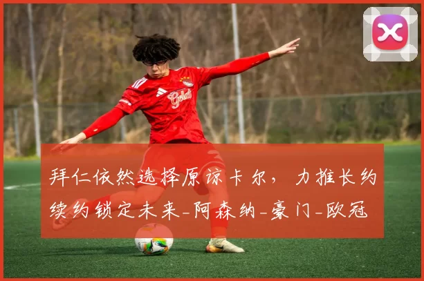 拜仁依然选择原谅卡尔，力推长约续约锁定未来_阿森纳_豪门_欧冠