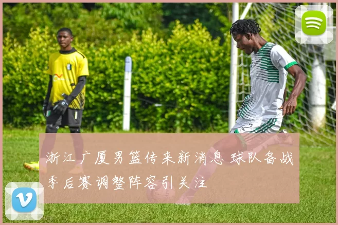 浙江广厦男篮传来新消息 球队备战季后赛调整阵容引关注