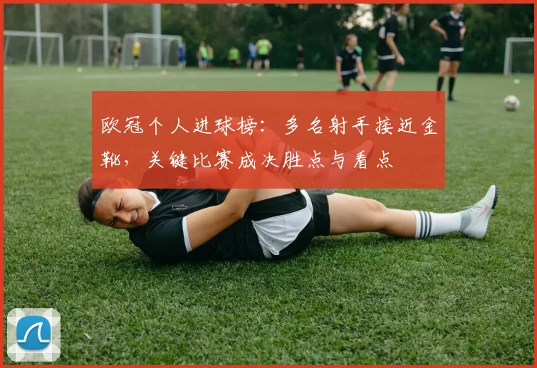 欧冠个人进球榜:多名射手接近金靴,关键比赛成决胜点与看点