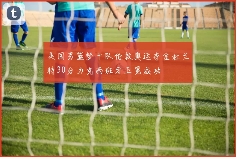 美国男篮梦十队伦敦奥运夺金杜兰特30分力克西班牙卫冕成功