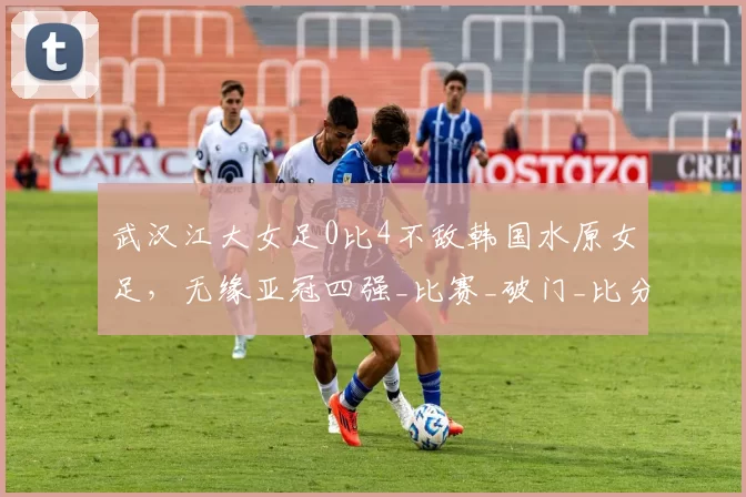 武汉江大女足0比4不敌韩国水原女足，无缘亚冠四强_比赛_破门_比分