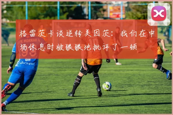 格雷茨卡谈逆转美因茨：我们在中场休息时被狠狠地批评了一顿