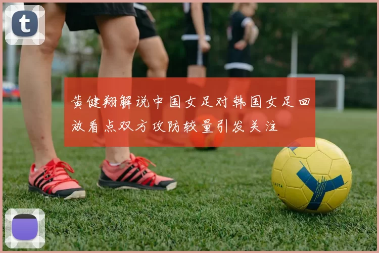 黄健翔解说中国女足对韩国女足回放看点双方攻防较量引发关注