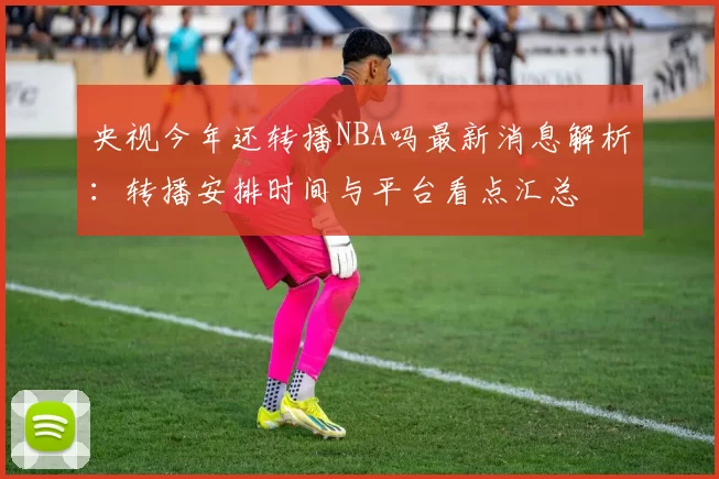 央视今年还转播NBA吗最新消息解析：转播安排时间与平台看点汇总