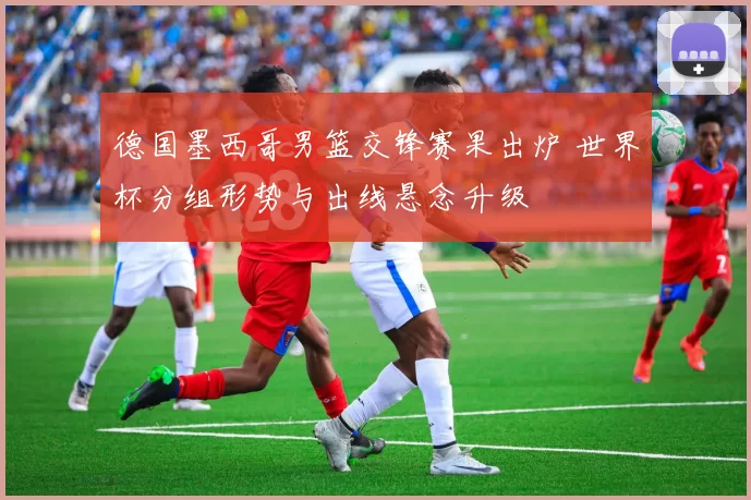 德国墨西哥男篮交锋赛果出炉 世界杯分组形势与出线悬念升级