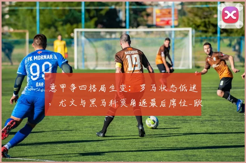 意甲争四格局生变：罗马状态低迷，尤文与黑马科莫角逐最后席位_欧冠_国米_那不勒斯