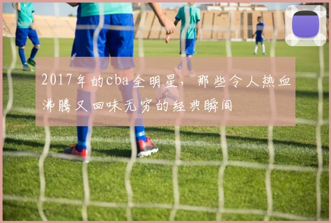 2017年的cba全明星，那些令人热血沸腾又回味无穷的经典瞬间