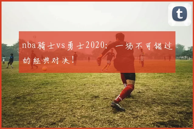 nba骑士vs勇士2020：一场不可错过的经典对决！