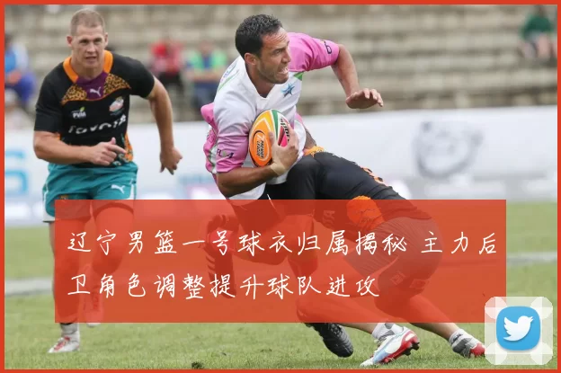 辽宁男篮一号球衣归属揭秘 主力后卫角色调整提升球队进攻